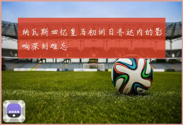 纳瓦斯回忆皇马初训日齐达内的影响深刻难忘