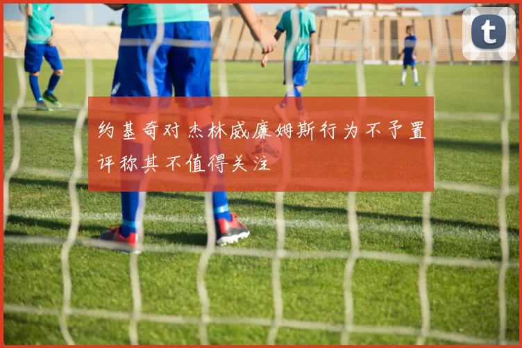 约基奇对杰林威廉姆斯行为不予置评称其不值得关注