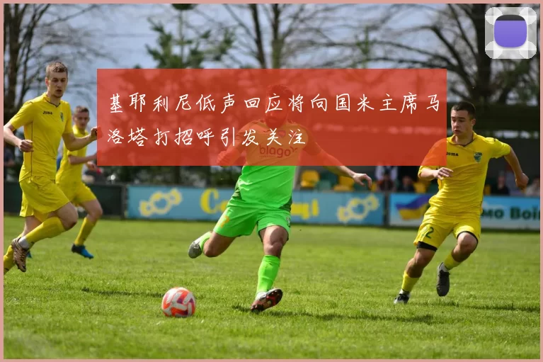 基耶利尼低声回应将向国米主席马洛塔打招呼引发关注
