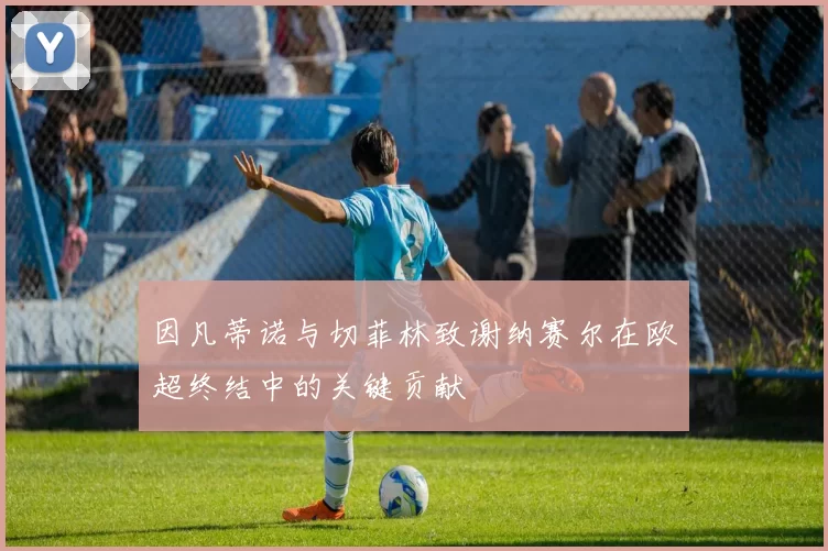 因凡蒂诺与切菲林致谢纳赛尔在欧超终结中的关键贡献