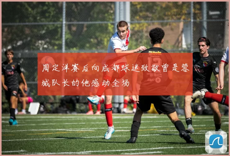 周定洋赛后向成都球迷致敬曾是蓉城队长的他感动全场