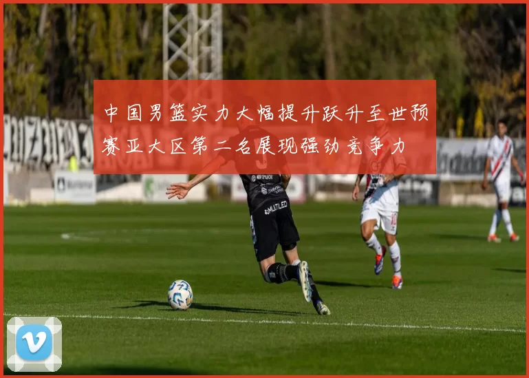 中国男篮实力大幅提升跃升至世预赛亚大区第二名展现强劲竞争力