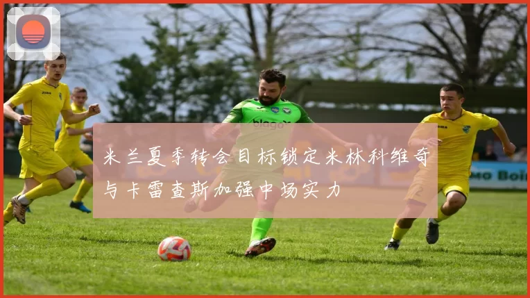 米兰夏季转会目标锁定米林科维奇与卡雷查斯加强中场实力