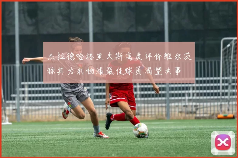 杰拉德哈格里夫斯高度评价维尔茨称其为利物浦最佳球员渴望共事
