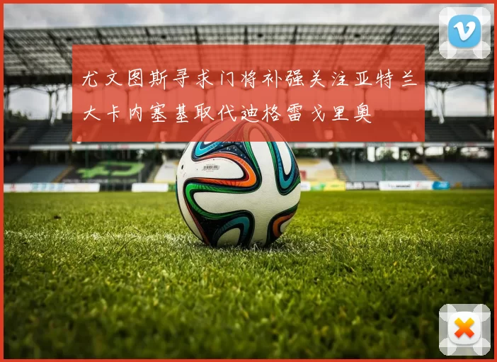 尤文图斯寻求门将补强关注亚特兰大卡内塞基取代迪格雷戈里奥