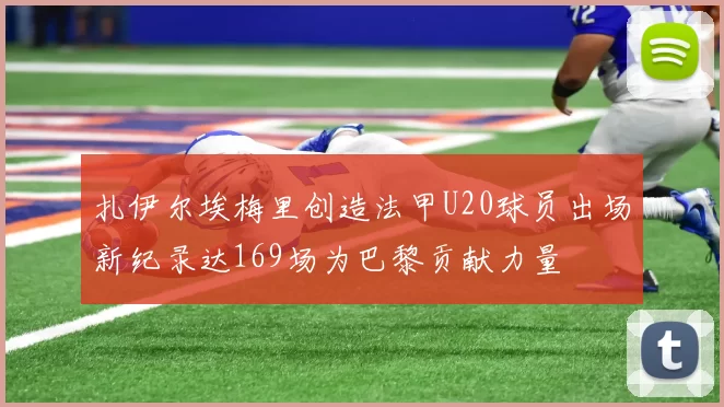 扎伊尔埃梅里创造法甲U20球员出场新纪录达169场为巴黎贡献力量