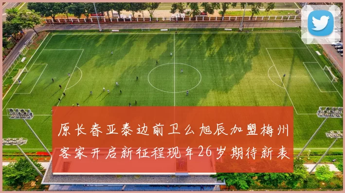 原长春亚泰边前卫么旭辰加盟梅州客家开启新征程现年26岁期待新表现