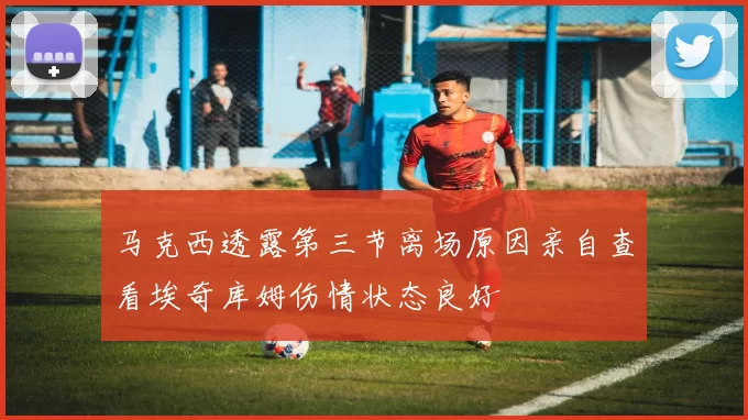 马克西透露第三节离场原因亲自查看埃奇库姆伤情状态良好