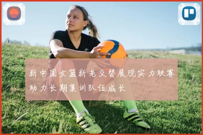 新中国女篮新老交替展现实力联赛助力长期集训队伍成长