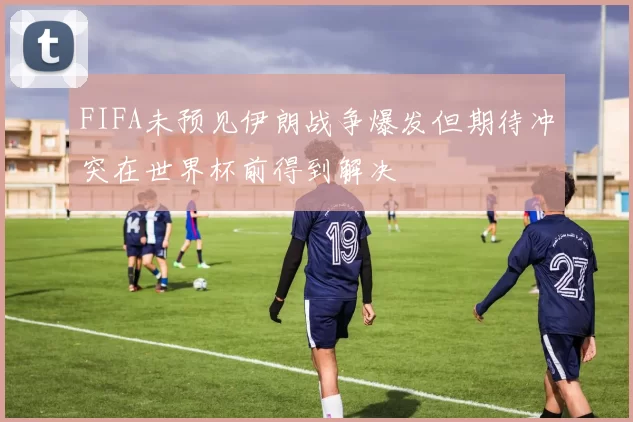 FIFA未预见伊朗战争爆发但期待冲突在世界杯前得到解决