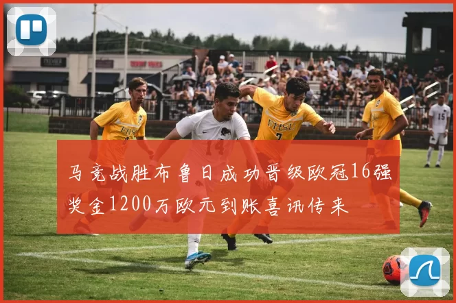 马竞战胜布鲁日成功晋级欧冠16强奖金1200万欧元到账喜讯传来
