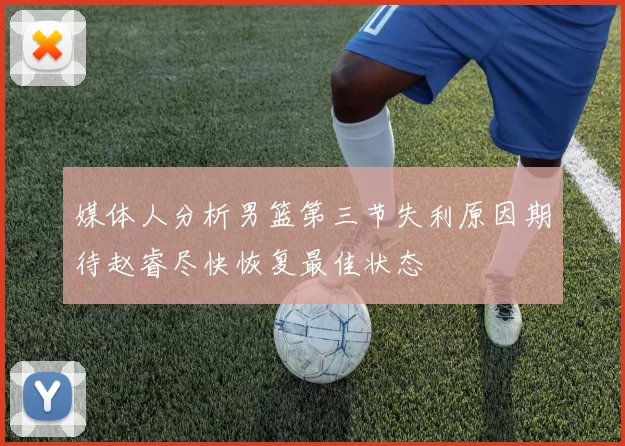 媒体人分析男篮第三节失利原因期待赵睿尽快恢复最佳状态