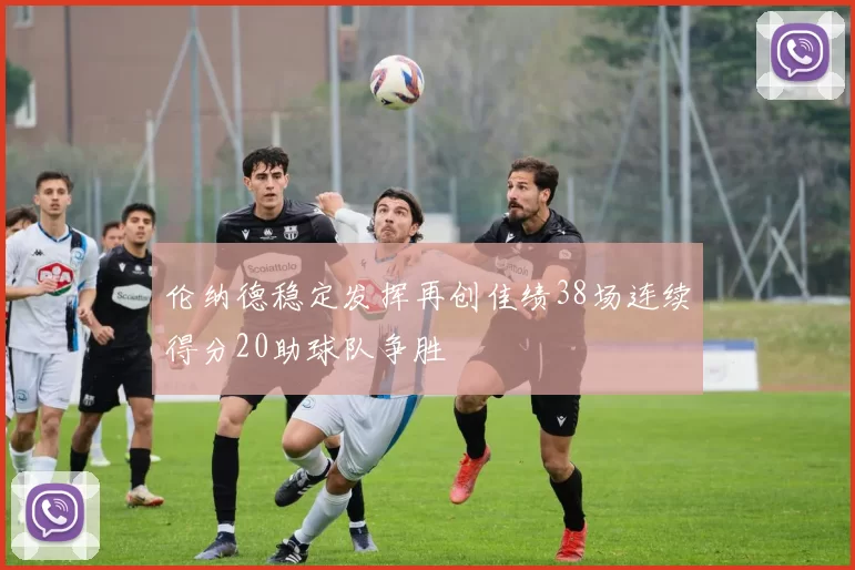伦纳德稳定发挥再创佳绩38场连续得分20助球队争胜
