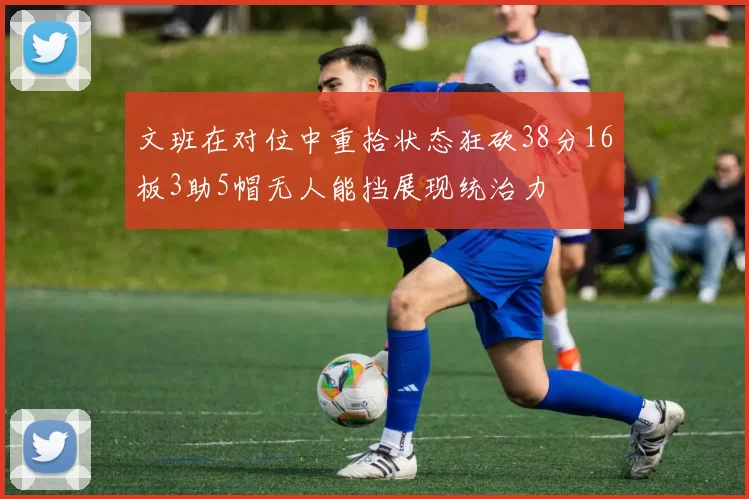 文班在对位中重拾状态狂砍38分16板3助5帽无人能挡展现统治力