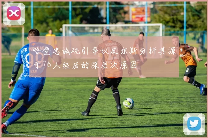 哈登忠诚观引争议皮尔斯分析其源于76人经历的深层次原因