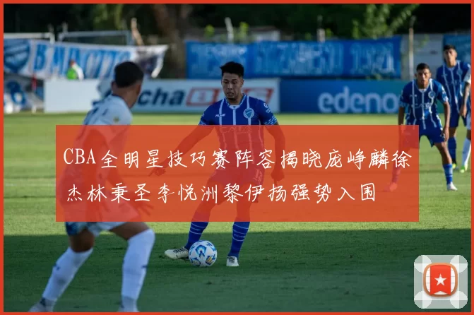 CBA全明星技巧赛阵容揭晓庞峥麟徐杰林秉圣李悦洲黎伊扬强势入围