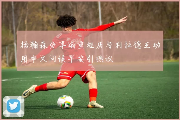杨瀚森分享减重经历与利拉德互动用中文问候早安引热议