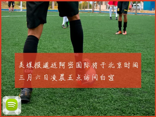 美媒报道迈阿密国际将于北京时间三月六日凌晨五点访问白宫