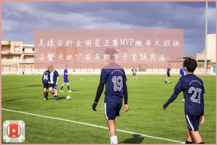 美媒分析全明星正赛MVP概率文班独占鳌头坎宁安布朗华子紧随其后
