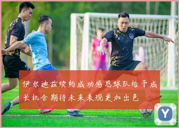 伊尔迪兹续约成功感恩球队给予成长机会期待未来表现更加出色