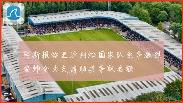 阿斯报称里沙利松国家队竞争激烈安帅全力支持助其争取名额