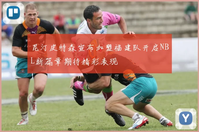 昆汀皮特森宣布加盟福建队开启NBL新篇章期待精彩表现