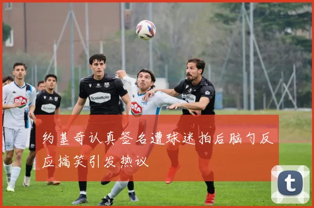 约基奇认真签名遭球迷拍后脑勺反应搞笑引发热议