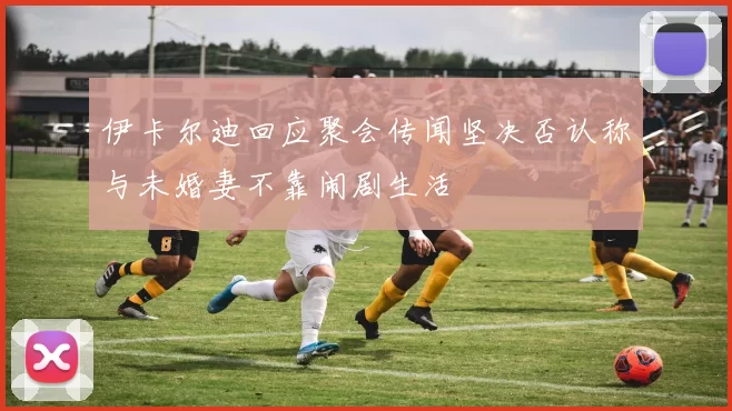 伊卡尔迪回应聚会传闻坚决否认称与未婚妻不靠闹剧生活