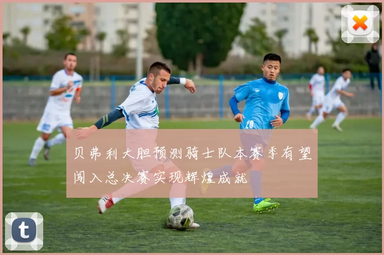 贝弗利大胆预测骑士队本赛季有望闯入总决赛实现辉煌成就