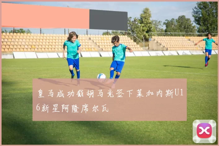 皇马成功截胡马竞签下莱加内斯U16新星阿隆席尔瓦