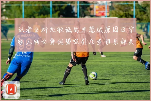 记者分析元敏诚离开蓉城原因辽宁铁人转会费优势吸引众多俱乐部关注